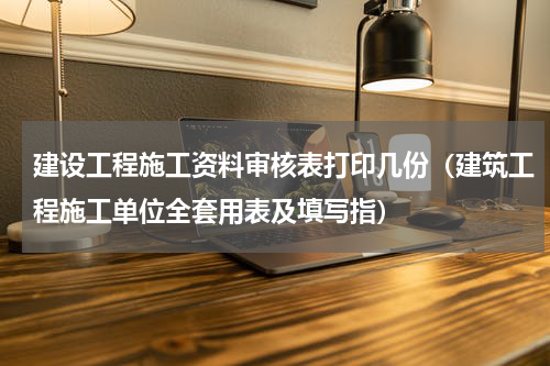 建设工程施工资料审核表打印几份（建筑工程施工单位全套用表及填写指）