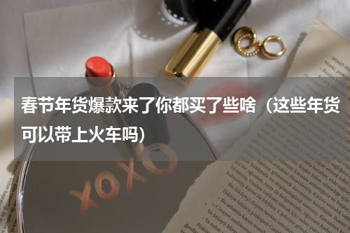 春节年货爆款来了你都买了些啥（这些年货可以带上火车吗）