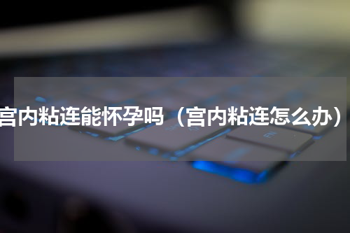 宫内粘连能怀孕吗（宫内粘连怎么办）