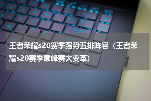 王者荣耀s20赛季强势五排阵容（王者荣耀s20赛季巅峰赛大变革）