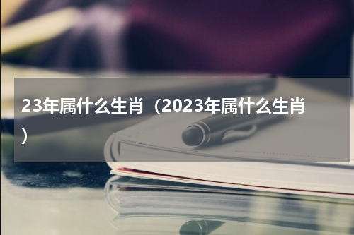 23年属什么生肖（2023年属什么生肖）
