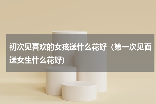 初次见喜欢的女孩送什么花好（第一次见面送女生什么花好）