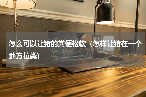 怎么可以让猪的粪便松软（怎样让猪在一个地方拉粪）