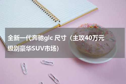 全新一代奔驰glc 尺寸（主攻40万元级别豪华SUV市场）
