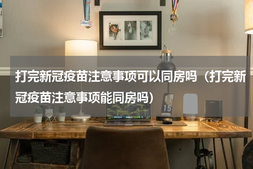 打完新冠疫苗注意事项可以同房吗（打完新冠疫苗注意事项能同房吗）