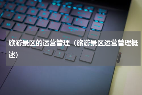 旅游景区的运营管理（旅游景区运营管理概述）