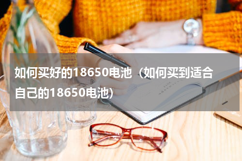 如何买好的18650电池（如何买到适合自己的18650电池）
