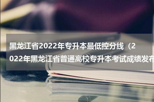 黑龙江省2022年专升本最低控分线（2022年黑龙江省普通高校专升本考试成绩发布）