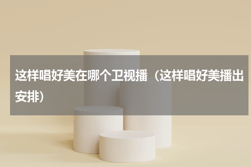 这样唱好美在哪个卫视播（这样唱好美播出安排）