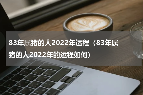 83年属猪的人2022年运程（83年属猪的人2022年的运程如何）