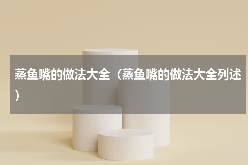 蒸鱼嘴的做法大全（蒸鱼嘴的做法大全列述）