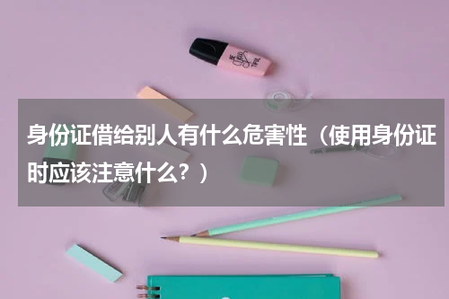 身份证借给别人有什么危害性（使用身份证时应该注意什么？）