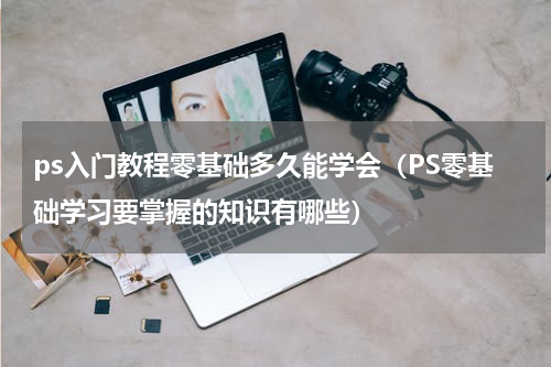 ps入门教程零基础多久能学会（PS零基础学习要掌握的知识有哪些）