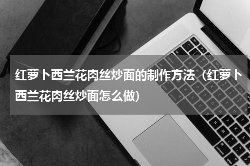 红萝卜西兰花肉丝炒面的制作方法（红萝卜西兰花肉丝炒面怎么做）