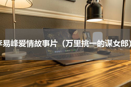 李易峰爱情故事片（万里挑一的谋女郎）