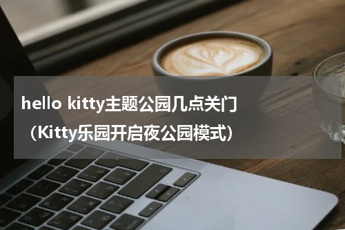 hello kitty主题公园几点关门（Kitty乐园开启夜公园模式）