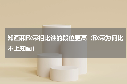 知画和欣荣相比谁的段位更高（欣荣为何比不上知画）