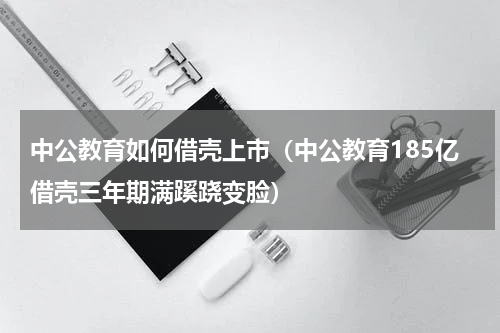 中公教育如何借壳上市（中公教育185亿借壳三年期满蹊跷变脸）