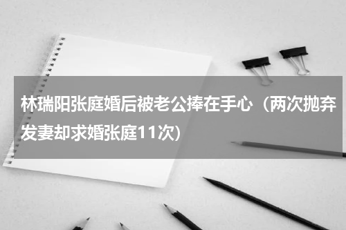 林瑞阳张庭婚后被老公捧在手心（两次抛弃发妻却求婚张庭11次）