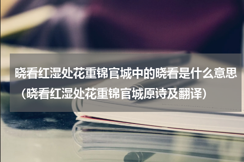 晓看红湿处花重锦官城中的晓看是什么意思（晓看红湿处花重锦官城原诗及翻译）