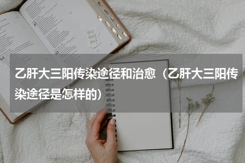 乙肝大三阳传染途径和治愈（乙肝大三阳传染途径是怎样的）