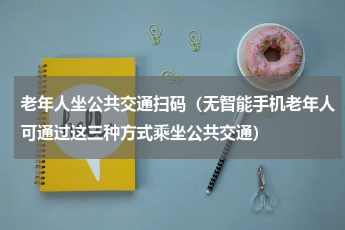 老年人坐公共交通扫码（无智能手机老年人可通过这三种方式乘坐公共交通）