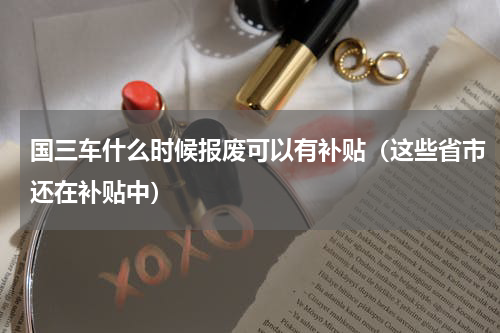 国三车什么时候报废可以有补贴（这些省市还在补贴中）