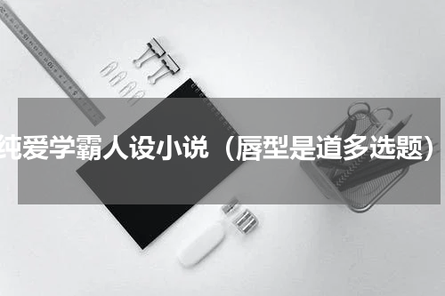 纯爱学霸人设小说（唇型是道多选题）