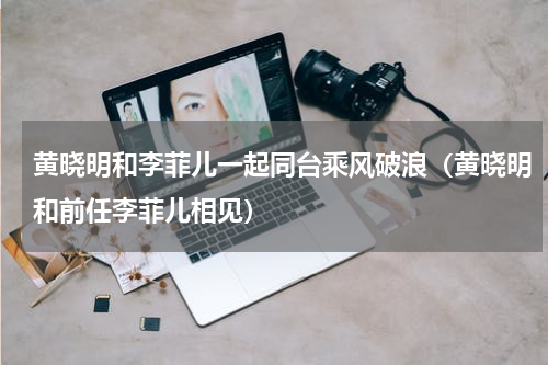 黄晓明和李菲儿一起同台乘风破浪（黄晓明和前任李菲儿相见）