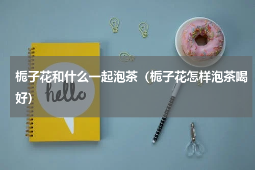 栀子花和什么一起泡茶（栀子花怎样泡茶喝好）