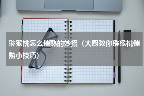 猕猴桃怎么催熟的妙招（大厨教你猕猴桃催熟小技巧）