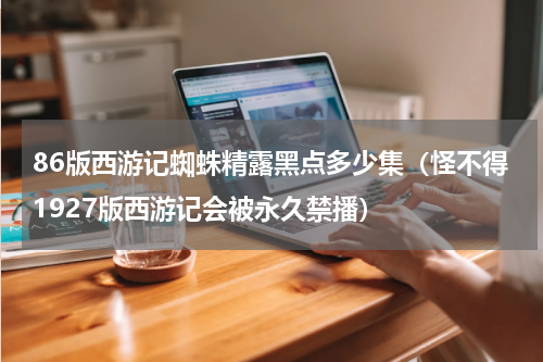 86版西游记蜘蛛精露黑点多少集（怪不得1927版西游记会被永久禁播）