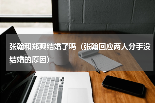 张翰和郑爽结婚了吗（张翰回应两人分手没结婚的原因）