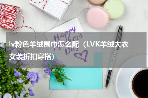 lv粉色羊绒围巾怎么配（LVK羊绒大衣女装折扣穿搭）