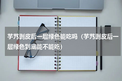 芋艿剥皮后一层绿色能吃吗（芋艿剥皮后一层绿色到底能不能吃）