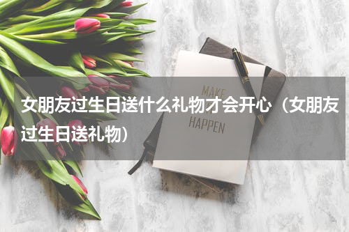 女朋友过生日送什么礼物才会开心（女朋友过生日送礼物）