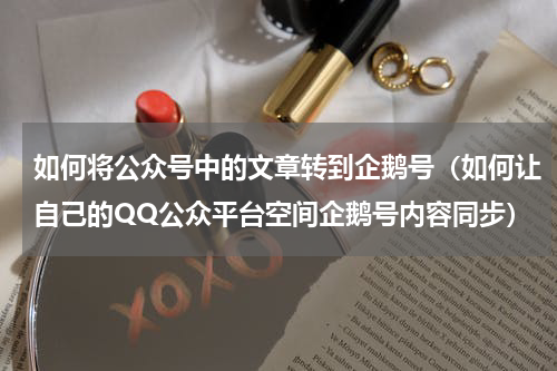 如何将公众号中的文章转到企鹅号（如何让自己的QQ公众平台空间企鹅号内容同步）