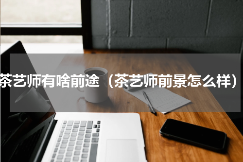 茶艺师有啥前途（茶艺师前景怎么样）
