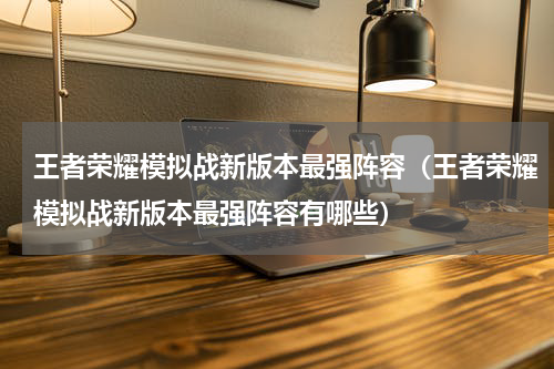 王者荣耀模拟战新版本最强阵容（王者荣耀模拟战新版本最强阵容有哪些）