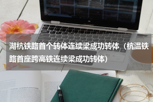 湖杭铁路首个转体连续梁成功转体（杭温铁路首座跨高铁连续梁成功转体）
