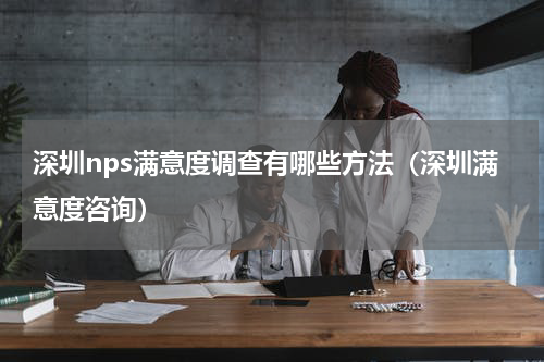 深圳nps满意度调查有哪些方法（深圳满意度咨询）