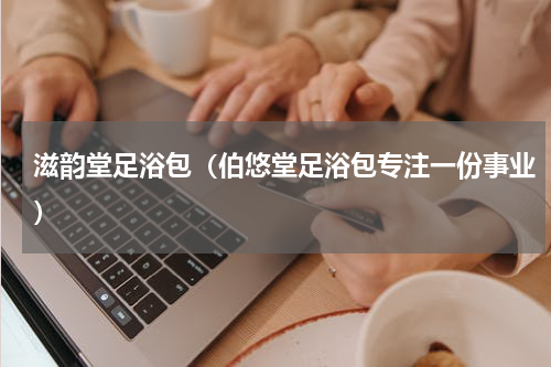 滋韵堂足浴包（伯悠堂足浴包专注一份事业）