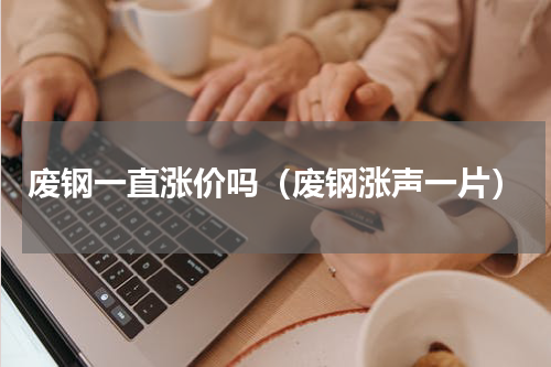 废钢一直涨价吗（废钢涨声一片）