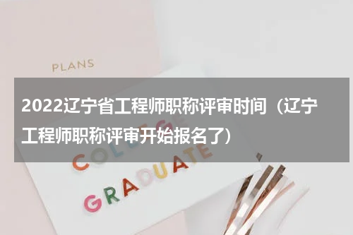 2022辽宁省工程师职称评审时间（辽宁工程师职称评审开始报名了）