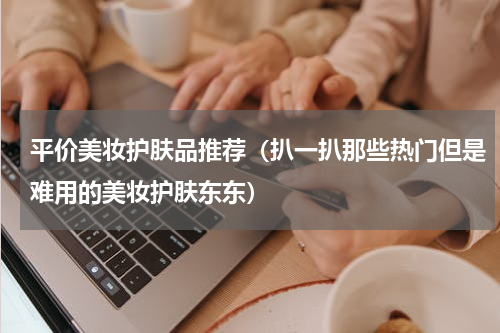 平价美妆护肤品推荐（扒一扒那些热门但是难用的美妆护肤东东）