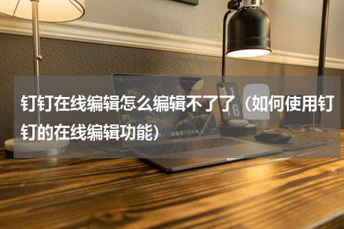 钉钉在线编辑怎么编辑不了了（如何使用钉钉的在线编辑功能）