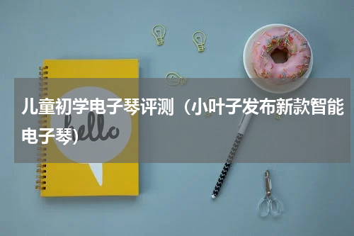 儿童初学电子琴评测（小叶子发布新款智能电子琴）