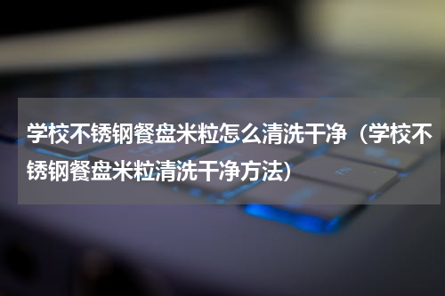 学校不锈钢餐盘米粒怎么清洗干净（学校不锈钢餐盘米粒清洗干净方法）