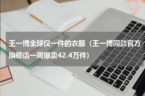 王一博全球仅一件的衣服（王一博同款官方旗舰店一周爆卖42.4万件）