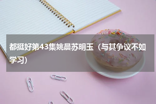 都挺好第43集姚晨苏明玉（与其争议不如学习）